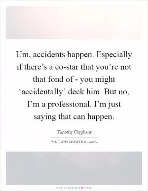 Um, accidents happen. Especially if there’s a co-star that you’re not that fond of - you might ‘accidentally’ deck him. But no, I’m a professional. I’m just saying that can happen Picture Quote #1