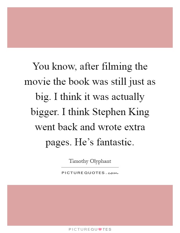 You know, after filming the movie the book was still just as big. I think it was actually bigger. I think Stephen King went back and wrote extra pages. He's fantastic Picture Quote #1