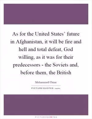 As for the United States’ future in Afghanistan, it will be fire and hell and total defeat, God willing, as it was for their predecessors - the Soviets and, before them, the British Picture Quote #1