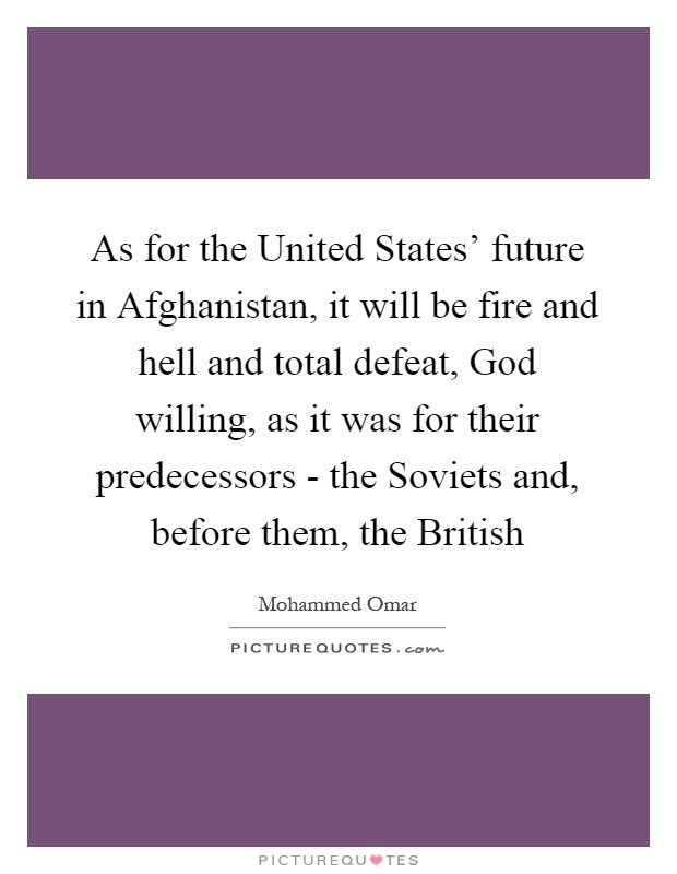 As for the United States' future in Afghanistan, it will be fire and hell and total defeat, God willing, as it was for their predecessors - the Soviets and, before them, the British Picture Quote #1