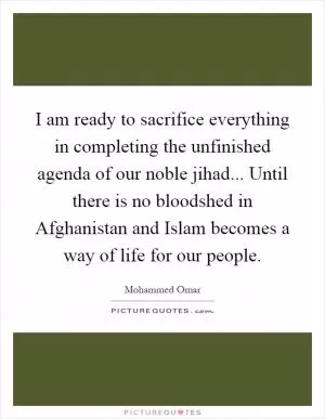 I am ready to sacrifice everything in completing the unfinished agenda of our noble jihad... Until there is no bloodshed in Afghanistan and Islam becomes a way of life for our people Picture Quote #1
