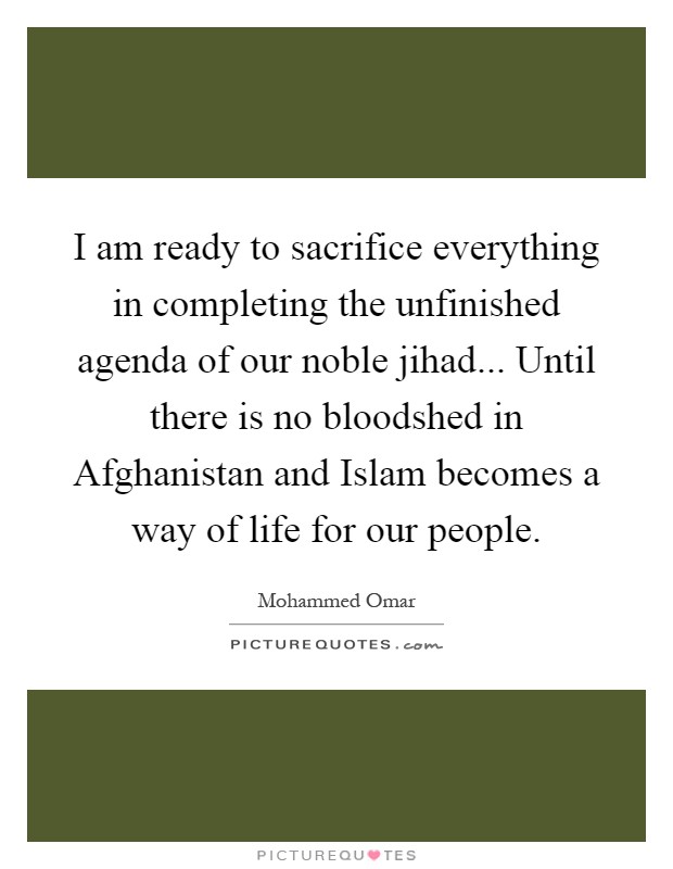 I am ready to sacrifice everything in completing the unfinished agenda of our noble jihad... Until there is no bloodshed in Afghanistan and Islam becomes a way of life for our people Picture Quote #1
