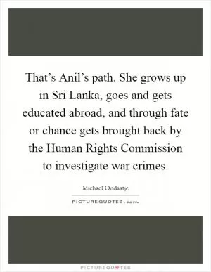 That’s Anil’s path. She grows up in Sri Lanka, goes and gets educated abroad, and through fate or chance gets brought back by the Human Rights Commission to investigate war crimes Picture Quote #1