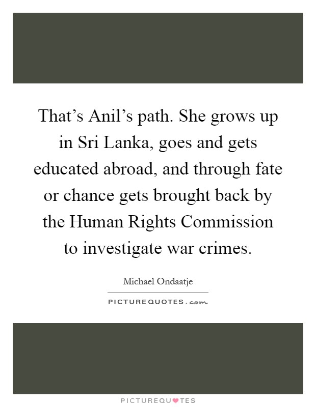 That's Anil's path. She grows up in Sri Lanka, goes and gets educated abroad, and through fate or chance gets brought back by the Human Rights Commission to investigate war crimes Picture Quote #1
