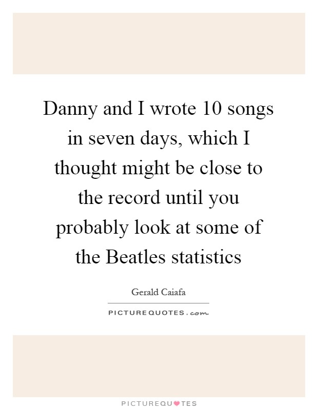 Danny and I wrote 10 songs in seven days, which I thought might be close to the record until you probably look at some of the Beatles statistics Picture Quote #1