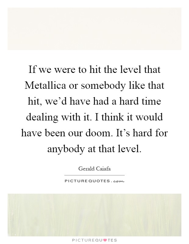 If we were to hit the level that Metallica or somebody like that hit, we'd have had a hard time dealing with it. I think it would have been our doom. It's hard for anybody at that level Picture Quote #1
