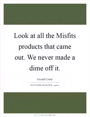 Look at all the Misfits products that came out. We never made a dime off it Picture Quote #1