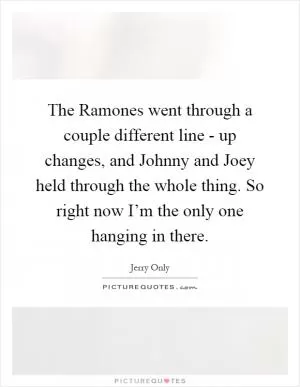 The Ramones went through a couple different line - up changes, and Johnny and Joey held through the whole thing. So right now I’m the only one hanging in there Picture Quote #1