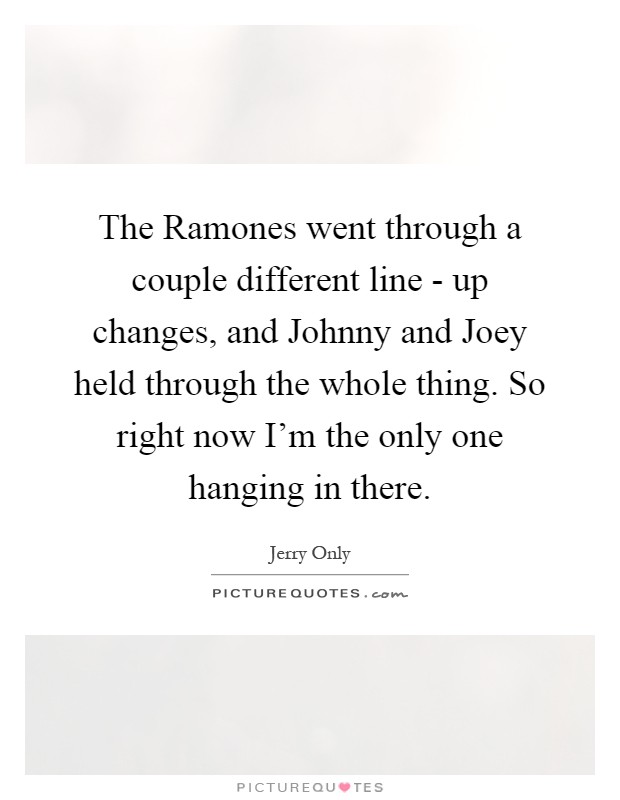 The Ramones went through a couple different line - up changes, and Johnny and Joey held through the whole thing. So right now I'm the only one hanging in there Picture Quote #1