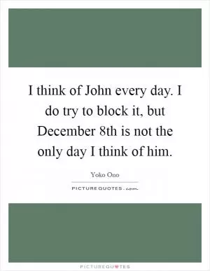I think of John every day. I do try to block it, but December 8th is not the only day I think of him Picture Quote #1