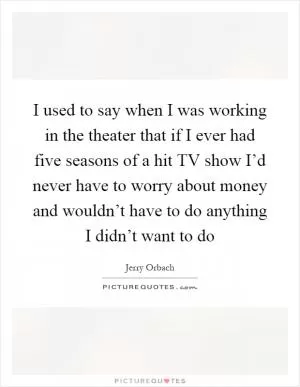 I used to say when I was working in the theater that if I ever had five seasons of a hit TV show I’d never have to worry about money and wouldn’t have to do anything I didn’t want to do Picture Quote #1