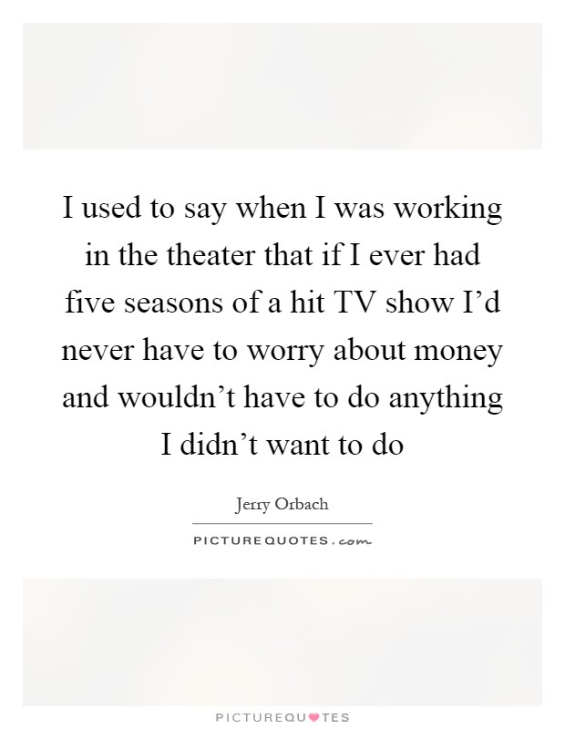 I used to say when I was working in the theater that if I ever had five seasons of a hit TV show I'd never have to worry about money and wouldn't have to do anything I didn't want to do Picture Quote #1