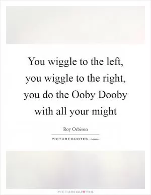 You wiggle to the left, you wiggle to the right, you do the Ooby Dooby with all your might Picture Quote #1