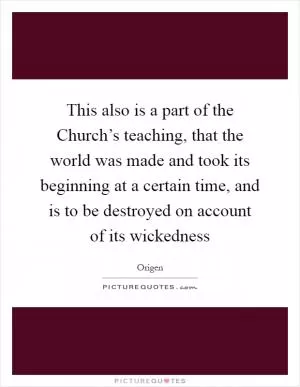 This also is a part of the Church’s teaching, that the world was made and took its beginning at a certain time, and is to be destroyed on account of its wickedness Picture Quote #1