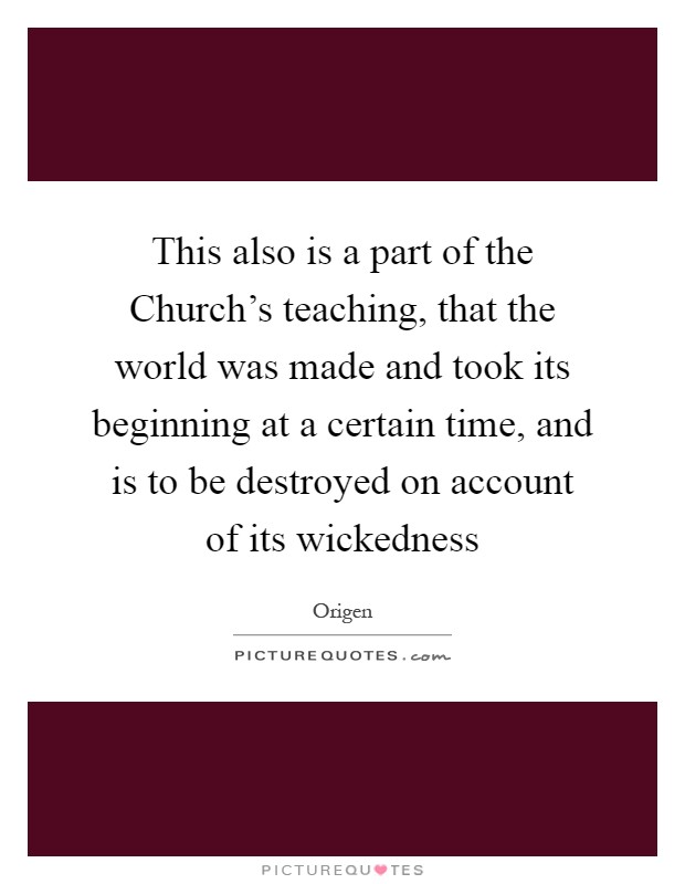 This also is a part of the Church's teaching, that the world was made and took its beginning at a certain time, and is to be destroyed on account of its wickedness Picture Quote #1