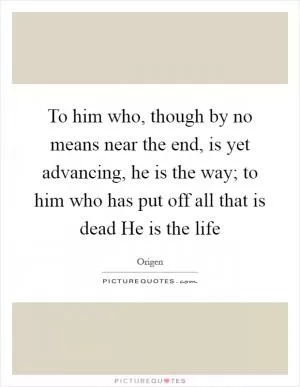 To him who, though by no means near the end, is yet advancing, he is the way; to him who has put off all that is dead He is the life Picture Quote #1