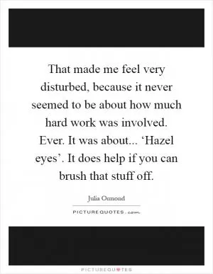 That made me feel very disturbed, because it never seemed to be about how much hard work was involved. Ever. It was about... ‘Hazel eyes’. It does help if you can brush that stuff off Picture Quote #1