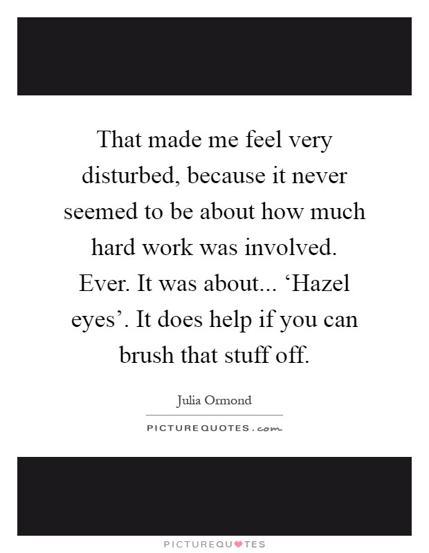 That made me feel very disturbed, because it never seemed to be about how much hard work was involved. Ever. It was about... ‘Hazel eyes'. It does help if you can brush that stuff off Picture Quote #1