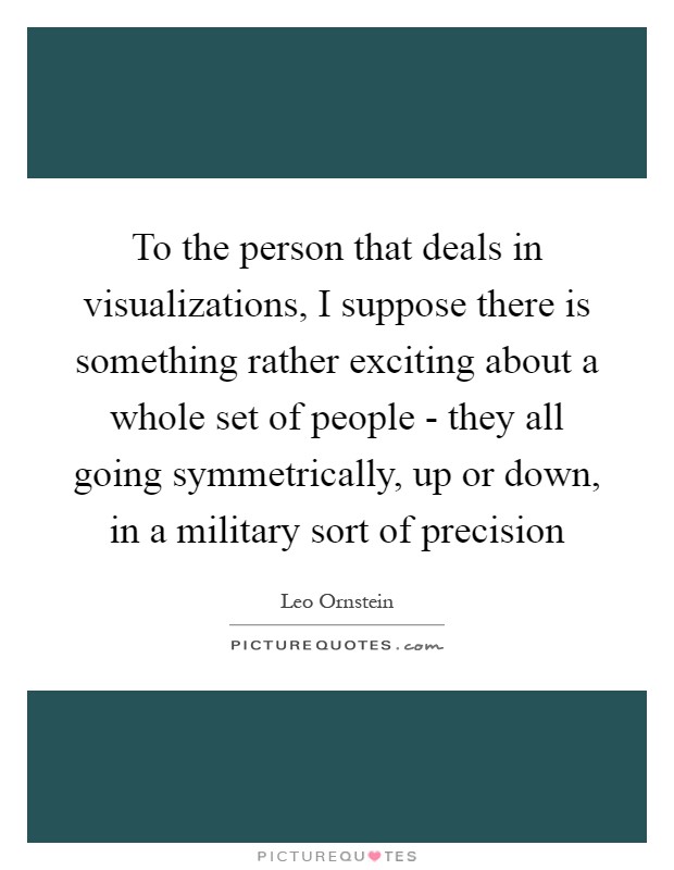 To the person that deals in visualizations, I suppose there is something rather exciting about a whole set of people - they all going symmetrically, up or down, in a military sort of precision Picture Quote #1
