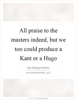 All praise to the masters indeed, but we too could produce a Kant or a Hugo Picture Quote #1