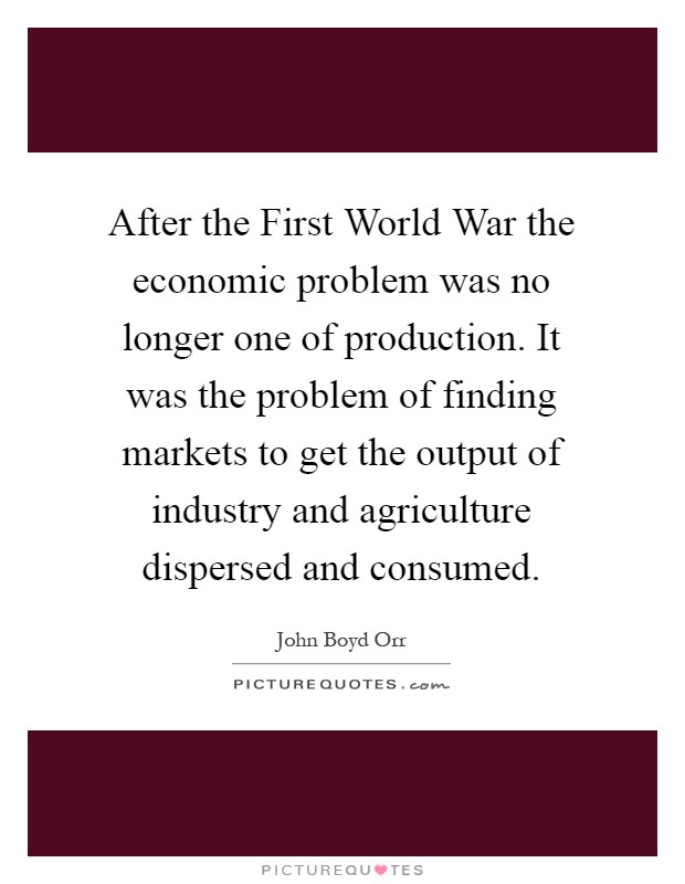 After the First World War the economic problem was no longer one of production. It was the problem of finding markets to get the output of industry and agriculture dispersed and consumed Picture Quote #1