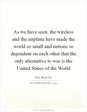 As we have seen, the wireless and the airplane have made the world so small and nations so dependent on each other that the only alternative to war is the United States of the World Picture Quote #1