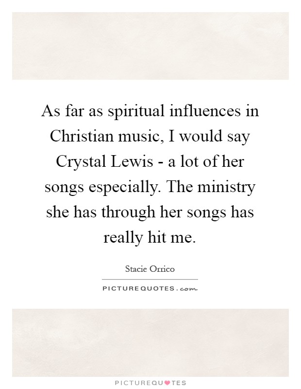 As far as spiritual influences in Christian music, I would say Crystal Lewis - a lot of her songs especially. The ministry she has through her songs has really hit me Picture Quote #1