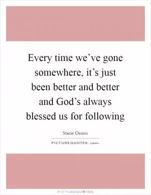 Every time we’ve gone somewhere, it’s just been better and better and God’s always blessed us for following Picture Quote #1