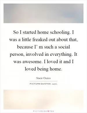 So I started home schooling. I was a little freaked out about that, because I’ m such a social person, involved in everything. It was awesome. I loved it and I loved being home Picture Quote #1