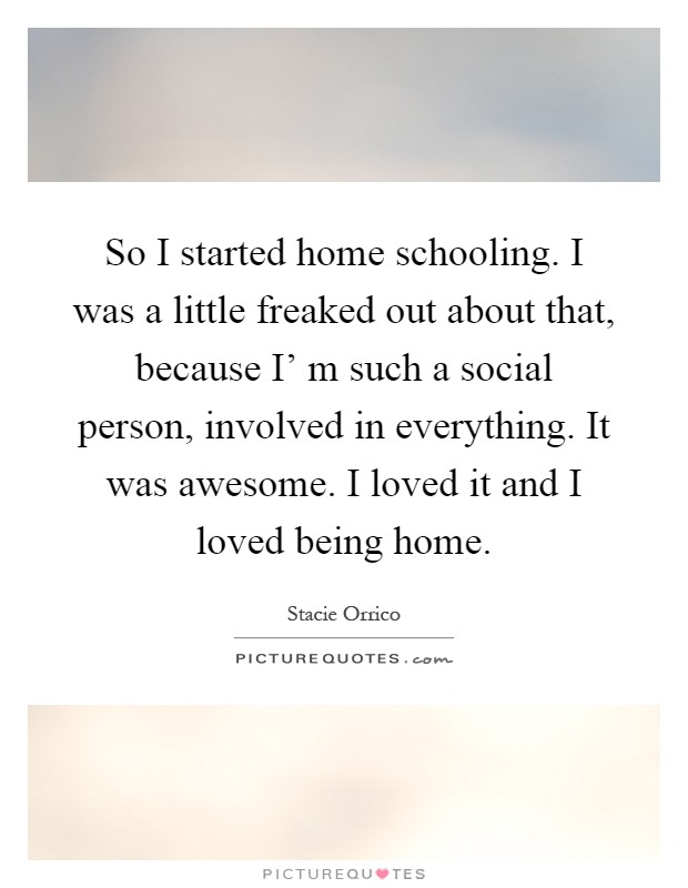 So I started home schooling. I was a little freaked out about that, because I' m such a social person, involved in everything. It was awesome. I loved it and I loved being home Picture Quote #1
