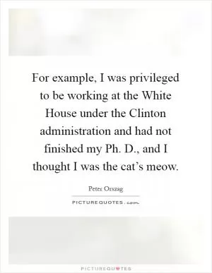 For example, I was privileged to be working at the White House under the Clinton administration and had not finished my Ph. D., and I thought I was the cat’s meow Picture Quote #1