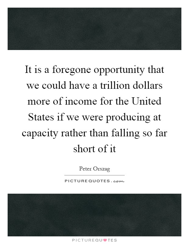 It is a foregone opportunity that we could have a trillion dollars more of income for the United States if we were producing at capacity rather than falling so far short of it Picture Quote #1