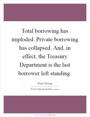 Total borrowing has imploded. Private borrowing has collapsed. And, in effect, the Treasury Department is the last borrower left standing Picture Quote #1