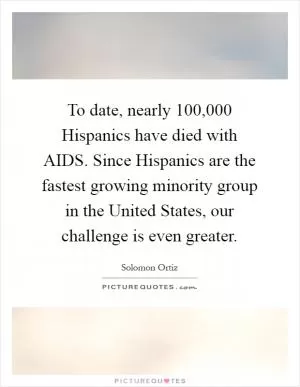 To date, nearly 100,000 Hispanics have died with AIDS. Since Hispanics are the fastest growing minority group in the United States, our challenge is even greater Picture Quote #1