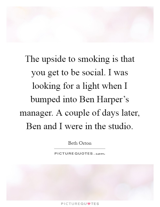 The upside to smoking is that you get to be social. I was looking for a light when I bumped into Ben Harper's manager. A couple of days later, Ben and I were in the studio Picture Quote #1