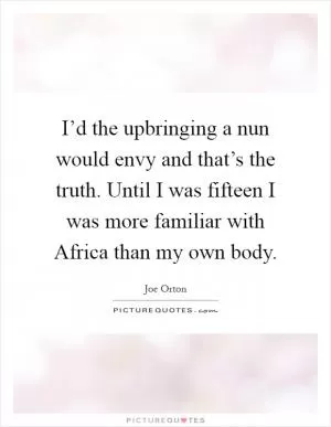I’d the upbringing a nun would envy and that’s the truth. Until I was fifteen I was more familiar with Africa than my own body Picture Quote #1