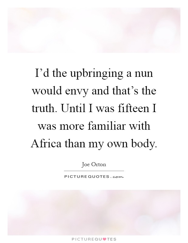 I'd the upbringing a nun would envy and that's the truth. Until I was fifteen I was more familiar with Africa than my own body Picture Quote #1