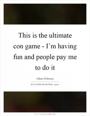 This is the ultimate con game - I’m having fun and people pay me to do it Picture Quote #1