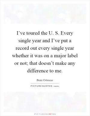 I’ve toured the U. S. Every single year and I’ve put a record out every single year whether it was on a major label or not; that doesn’t make any difference to me Picture Quote #1