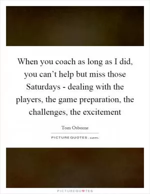 When you coach as long as I did, you can’t help but miss those Saturdays - dealing with the players, the game preparation, the challenges, the excitement Picture Quote #1
