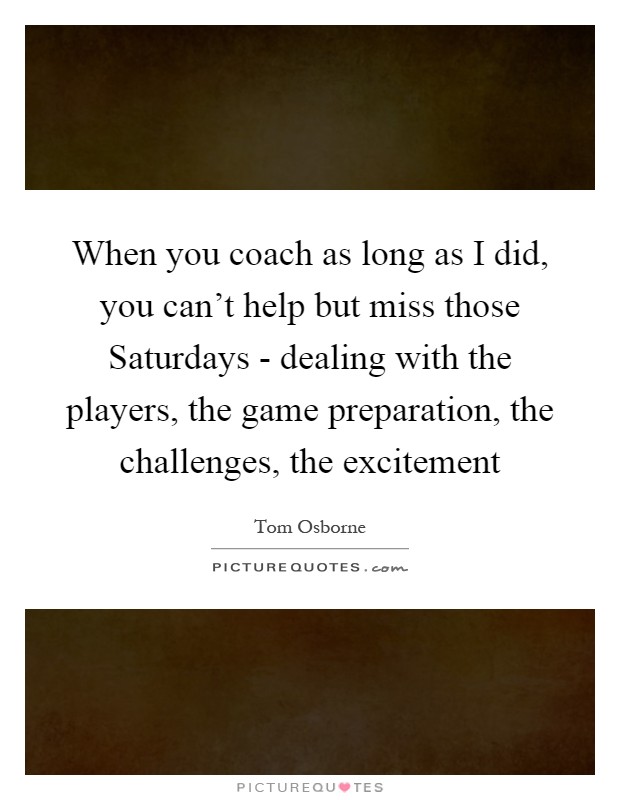 When you coach as long as I did, you can't help but miss those Saturdays - dealing with the players, the game preparation, the challenges, the excitement Picture Quote #1