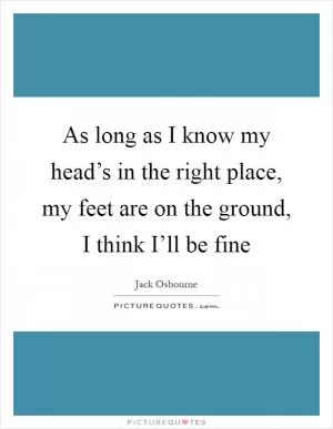 As long as I know my head’s in the right place, my feet are on the ground, I think I’ll be fine Picture Quote #1