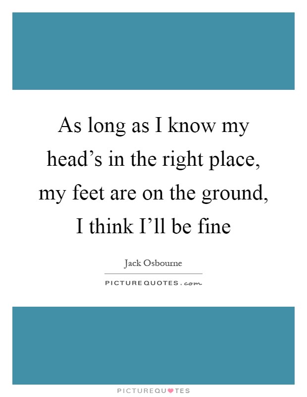 As long as I know my head's in the right place, my feet are on the ground, I think I'll be fine Picture Quote #1