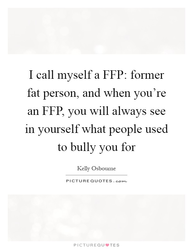 I call myself a FFP: former fat person, and when you're an FFP, you will always see in yourself what people used to bully you for Picture Quote #1