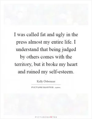 I was called fat and ugly in the press almost my entire life. I understand that being judged by others comes with the territory, but it broke my heart and ruined my self-esteem Picture Quote #1