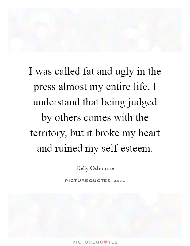 I was called fat and ugly in the press almost my entire life. I understand that being judged by others comes with the territory, but it broke my heart and ruined my self-esteem Picture Quote #1