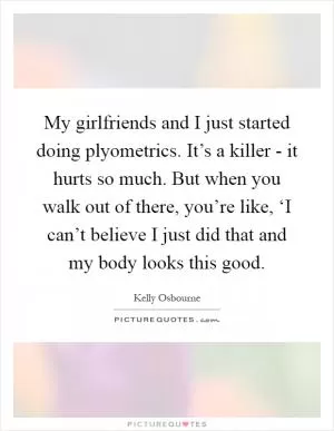 My girlfriends and I just started doing plyometrics. It’s a killer - it hurts so much. But when you walk out of there, you’re like, ‘I can’t believe I just did that and my body looks this good Picture Quote #1