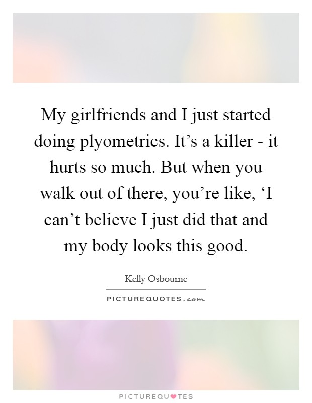 My girlfriends and I just started doing plyometrics. It's a killer - it hurts so much. But when you walk out of there, you're like, ‘I can't believe I just did that and my body looks this good Picture Quote #1