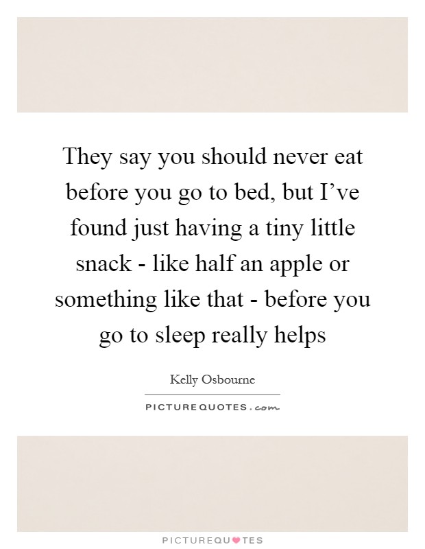 They say you should never eat before you go to bed, but I've found just having a tiny little snack - like half an apple or something like that - before you go to sleep really helps Picture Quote #1