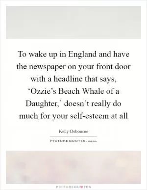 To wake up in England and have the newspaper on your front door with a headline that says, ‘Ozzie’s Beach Whale of a Daughter,’ doesn’t really do much for your self-esteem at all Picture Quote #1